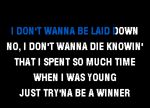 I DON'T WANNA BE LAID DOWN
NO, I DON'T WANNA DIE KHOWIII'
THATI SPEIIT SO MUCH TIME
WHEN I WAS YOUNG
JUST TRY'IIII BE A WINNER