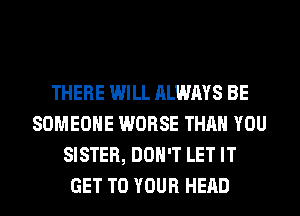 THERE WILL ALWAYS BE
SOMEONE WORSE THAN YOU
SISTER, DON'T LET IT
GET TO YOUR HEAD