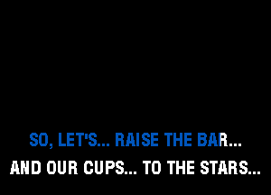 SO, LET'S... RAISE THE BAR...
AND OUR CUPS... TO THE STARS...