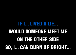 IF I... LIVED A LIE...
WOULD SOMEONE MEET ME
ON THE OTHER SIDE
SO, I... CAN BURN UP BRIGHT...