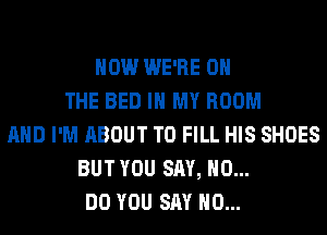HOW WE'RE ON
THE BED IN MY ROOM
AND I'M ABOUT TO FILL HIS SHOES
BUT YOU SAY, NO...
DO YOU SAY NO...