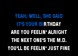 YEAH, WELL, SHE SAID
IT'S YOUR BIRTHDAY
ARE YOU FEELIH' ALRIGHT
THE NEXT OHE'S THE MD.
YOU'LL BE FEELIH' JUST FIHE