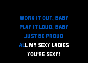 WORK IT OUT, BABY
PLAY IT LOUD, BABY

JUST BE PROUD
ALL MY SEXY LADIES
YOU'RE SEXY!