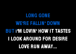 LONG GONE
WE'RE FALLIH' DOWN
BUT I'M LOVIH' HOW IT TASTES
I LOOK AROUND FOR DESIRE
LOVE RUN AWAY...