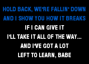 HOLD BRCK, WE'RE FALLIH' DOWN
AND I SHOW YOU HOW IT BREAKS
IF I CAN GIVE IT
I'LL TAKE IT ALL OF THE WAY...
AND I'VE GOT A LOT
LEFT TO LEARN, BABE