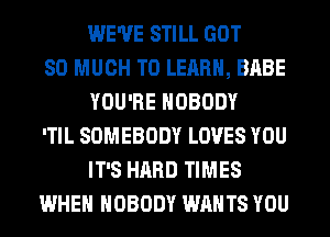 WE'VE STILL GOT

SO MUCH TO LEARN, BABE
YOU'RE NOBODY

'TIL SOMEBODY LOVES YOU
IT'S HARD TIMES

WHEN NOBODY WANTS YOU