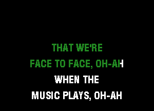 THAT WE'RE

FACE TO FACE, OH-AH
WHEN THE
MUSIC PLAYS, OH-AH