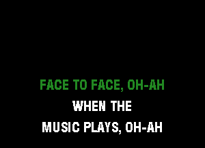 FACE TO FACE, OH-AH
WHEN THE
MUSIC PLAYS, OH-AH