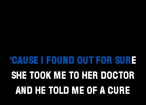 'CAUSE I FOUND OUT FOR SURE
SHE TOOK ME TO HER DOCTOR
AND HE TOLD ME OF A CURE