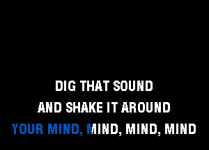 DIG THAT SOUND
AND SHAKE ITAROUHD
YOUR MIND, MIND, MIND, MIND
