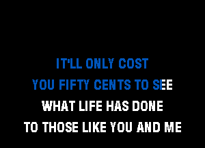 IT'LL ONLY COST
YOU FIFTY CENTS TO SEE
WHAT LIFE HAS DONE
TO THOSE LIKE YOU AND ME