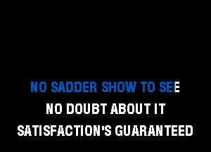H0 SADDER SHOW TO SEE
H0 DOUBT ABOUT IT
SATISFACTIOH'S GUARAH TEED