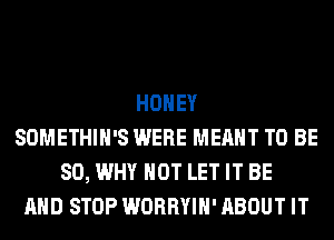 HONEY
SOMETHIH'S WERE MEANT TO BE
SO, WHY NOT LET IT BE
AND STOP WORRYIH' ABOUT IT