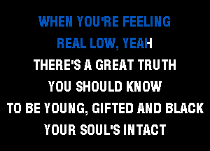 WHEN YOU'RE FEELING
RERL LOW, YEAH
THERE'S A GREAT TRUTH
YOU SHOULD KNOW
TO BE YOUNG, GIFTED AND BLACK
YOUR SOUL'S IHTACT
