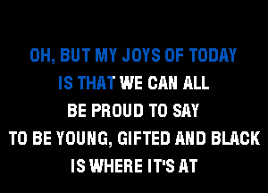 0H, BUT MY JOYS 0F TODAY
IS THAT WE CAN ALL
BE PROUD TO SAY
TO BE YOUNG, GIFTED AND BLACK
IS WHERE IT'S AT