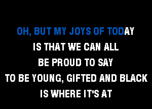 0H, BUT MY JOYS 0F TODAY
IS THAT WE CAN ALL
BE PROUD TO SAY
TO BE YOUNG, GIFTED AND BLACK
IS WHERE IT'S AT