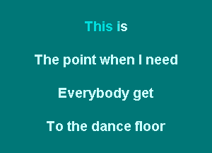 This is

The point when I need

Everybody get

To the dance floor