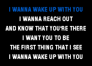 I WANNA WAKE UP WITH YOU
I WANNA REACH OUT
MID KNOW THAT YOU'RE THERE
I WANT YOU TO BE
THE FIRST THING THAT I SEE
I WANNA WAKE UP WITH YOU