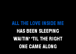 ALL THE LOVE INSIDE ME
HAS BEEN SLEEPING
WAITIH' 'TIL THE RIGHT

ONE CAME ALONG l