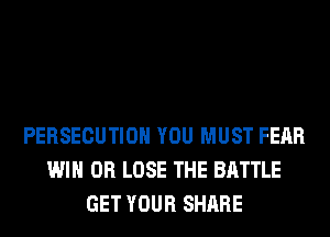 PERSECUTIOH YOU MUST FEAR
WIN 0R LOSE THE BATTLE
GET YOUR SHARE