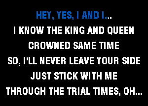 HEY, YES, I AND I...
I KNOW THE KING AND QUEEN
CROWHED SAME TIME
80, I'LL NEVER LEAVE YOUR SIDE
JUST STICK WITH ME
THROUGH THE TRIAL TIMES, 0H...
