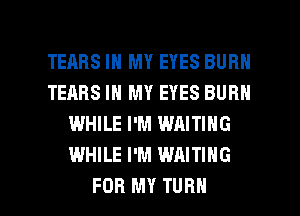 TEARS IN MY EYES BURN
TEARS IN MY EYES BURN
WHILE I'M WAITING
WHILE I'M WAITING

FOR MY TURN l