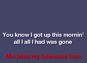 You know I got up this mornin,
all I all I had was gone