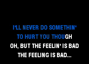 I'LL NEVER DO SOMETHIH'
T0 HURT YOU THOUGH
0H, BUT THE FEELIH' IS BAD
THE FEELING IS BAD...