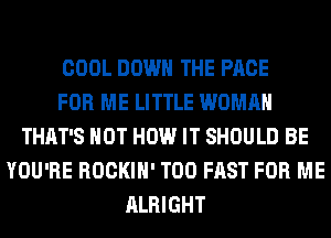 COOL DOWN THE PAGE
FOR ME LITTLE WOMAN
THAT'S HOT HOW IT SHOULD BE
YOU'RE ROCKIH' T00 FAST FOR ME
ALRIGHT