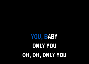 YOU, BABY
ONLY YOU
0H, 0H, ONLY YOU