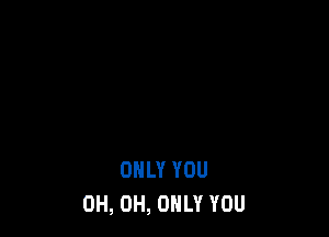 ONLY YOU
0H, 0H, ONLY YOU
