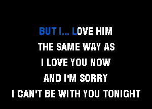 BUT I... LOVE HIM
THE SAME WAY AS
I LOVE YOU NOW
AND I'M SORRY
I CAN'T BE WITH YOU TONIGHT