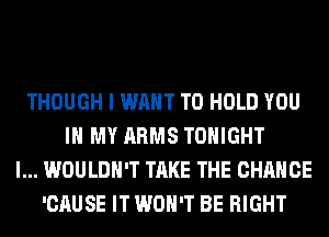 THOUGH I WANT TO HOLD YOU
IN MY ARMS TONIGHT
l... WOULDN'T TAKE THE CHANGE
'CAUSE IT WON'T BE RIGHT
