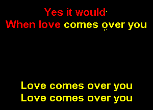 Yes it would'
When love comes over you

Love comes over you
Love comes over you