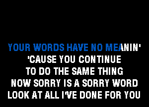 YOUR WORDS HAVE NO MEAHIH'
'CAUSE YOU CONTINUE
TO DO THE SAME THING
HOW SORRY IS A SORRY WORD
LOOK AT ALL I'VE DONE FOR YOU