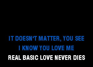 IT DOESN'T MATTER, YOU SEE
I KNOW YOU LOVE ME
RERL BASIC LOVE NEVER DIES