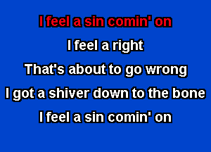 I feel a sin comin' on
I feel a right

That's about to go wrong

I got a shiver down to the bone

Ifeel a sin comin' on