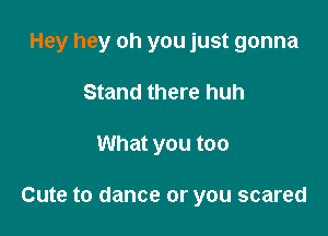 Hey hey oh you just gonna

Stand there huh
What you too

Cute to dance or you scared