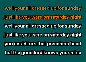 well your all dressed up for sunday
just like you were on saterday night
well your all dressed up for sunday
just like you were on saterday night
you could turn that preachers head

but the good lord knows your mine