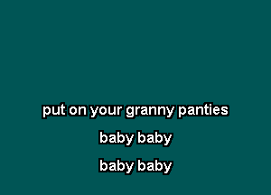 put on your granny panties
baby baby
baby baby