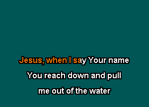 Jesus, when I say Your name

You reach down and pull

me out ofthe water