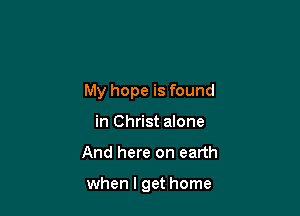 My hope is found

in Christ alone
And here on earth

when I get home