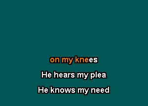 on my knees

He hears my plea

He knows my need