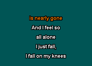 is nearly gone
And lfeel so
all alone

I just fall,

lfall on my knees