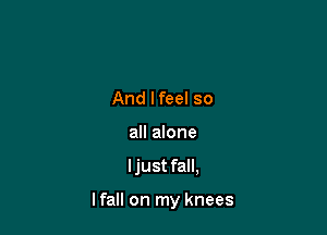 And lfeel so
all alone

ljust fall,

I fall on my knees