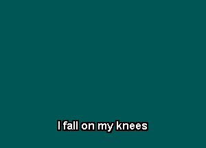 I fall on my knees