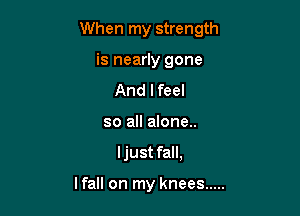 When my strength

is nearly gone
And lfeel
so all alone..
ljust fall,

lfall on my knees .....