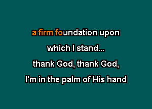 a firm foundation upon

which I stand...
thank God, thank God,

I'm in the palm of His hand