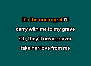 It's the one regret I'll

carry with me to my grave
0h, they'll never, never

take her love from me