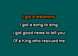 I got a testimony

lgot a song to sing

I got good news to tell you

Ofa King who rescued me